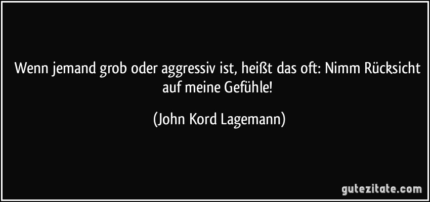 Wenn jemand grob oder aggressiv ist, heißt das oft: Nimm Rücksicht auf meine Gefühle! (John Kord Lagemann)