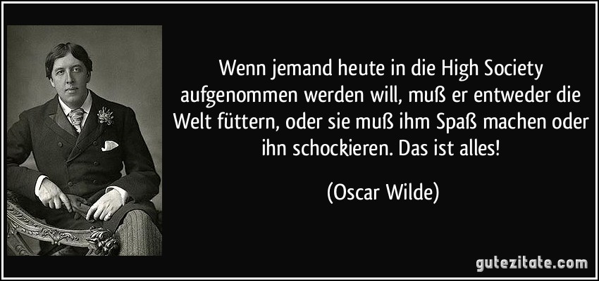 Wenn jemand heute in die High Society aufgenommen werden will, muß er entweder die Welt füttern, oder sie muß ihm Spaß machen oder ihn schockieren. Das ist alles! (Oscar Wilde)