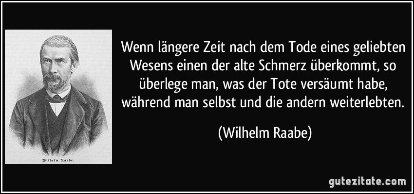 Wenn längere Zeit nach dem Tode eines geliebten Wesens einen der alte Schmerz überkommt, so überlege man, was der Tote versäumt habe, während man selbst und die andern weiterlebten. (Wilhelm Raabe)