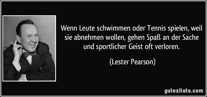 Wenn Leute schwimmen oder Tennis spielen, weil sie abnehmen wollen, gehen Spaß an der Sache und sportlicher Geist oft verloren. (Lester Pearson)