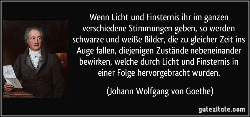 Wenn Licht und Finsternis ihr im ganzen verschiedene Stimmungen geben, so werden schwarze und weiße Bilder, die zu gleicher Zeit ins Auge fallen, diejenigen Zustände nebeneinander bewirken, welche durch Licht und Finsternis in einer Folge hervorgebracht wurden. (Johann Wolfgang von Goethe)