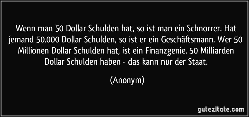 Wenn man 50 Dollar Schulden hat, so ist man ein Schnorrer. Hat jemand 50.000 Dollar Schulden, so ist er ein Geschäftsmann. Wer 50 Millionen Dollar Schulden hat, ist ein Finanzgenie. 50 Milliarden Dollar Schulden haben - das kann nur der Staat. (Anonym)