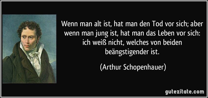 Wenn man alt ist, hat man den Tod vor sich; aber wenn man jung ist, hat man das Leben vor sich: ich weiß nicht, welches von beiden beängstigender ist. (Arthur Schopenhauer)