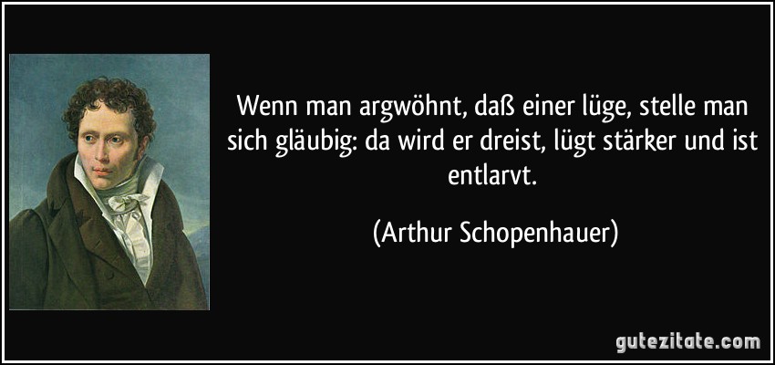 Wenn man argwöhnt, daß einer lüge, stelle man sich gläubig: da wird er dreist, lügt stärker und ist entlarvt. (Arthur Schopenhauer)