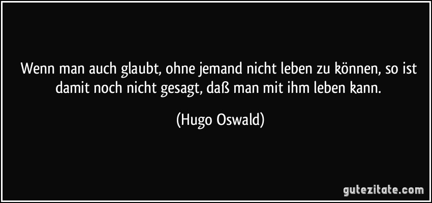 Wenn man auch glaubt, ohne jemand nicht leben zu können, so ist damit noch nicht gesagt, daß man mit ihm leben kann. (Hugo Oswald)