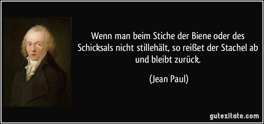 Wenn man beim Stiche der Biene oder des Schicksals nicht stillehält, so reißet der Stachel ab und bleibt zurück. (Jean Paul)