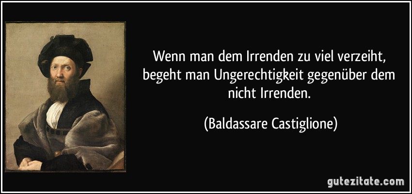 Wenn man dem Irrenden zu viel verzeiht, begeht man Ungerechtigkeit gegenüber dem nicht Irrenden. (Baldassare Castiglione)