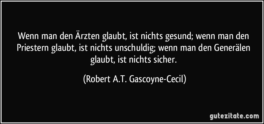 Wenn man den Ärzten glaubt, ist nichts gesund; wenn man den Priestern glaubt, ist nichts unschuldig; wenn man den Generälen glaubt, ist nichts sicher. (Robert A.T. Gascoyne-Cecil)