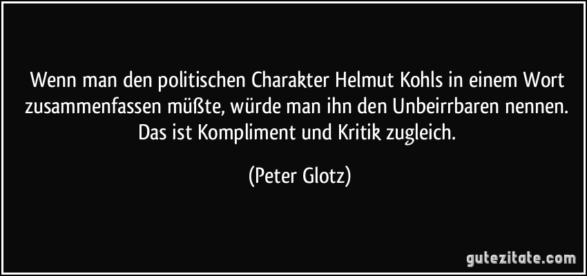 Wenn man den politischen Charakter Helmut Kohls in einem Wort zusammenfassen müßte, würde man ihn den Unbeirrbaren nennen. Das ist Kompliment und Kritik zugleich. (Peter Glotz)