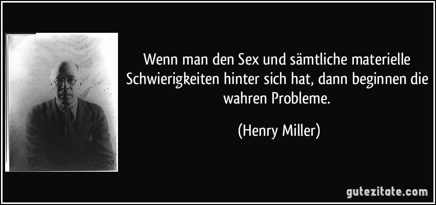 Wenn man den Sex und sämtliche materielle Schwierigkeiten hinter sich hat, dann beginnen die wahren Probleme. (Henry Miller)