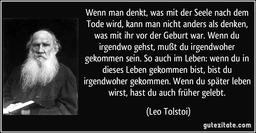 Wenn man denkt, was mit der Seele nach dem Tode wird, kann man nicht anders als denken, was mit ihr vor der Geburt war. Wenn du irgendwo gehst, mußt du irgendwoher gekommen sein. So auch im Leben: wenn du in dieses Leben gekommen bist, bist du irgendwoher gekommen. Wenn du später leben wirst, hast du auch früher gelebt. (Leo Tolstoi)
