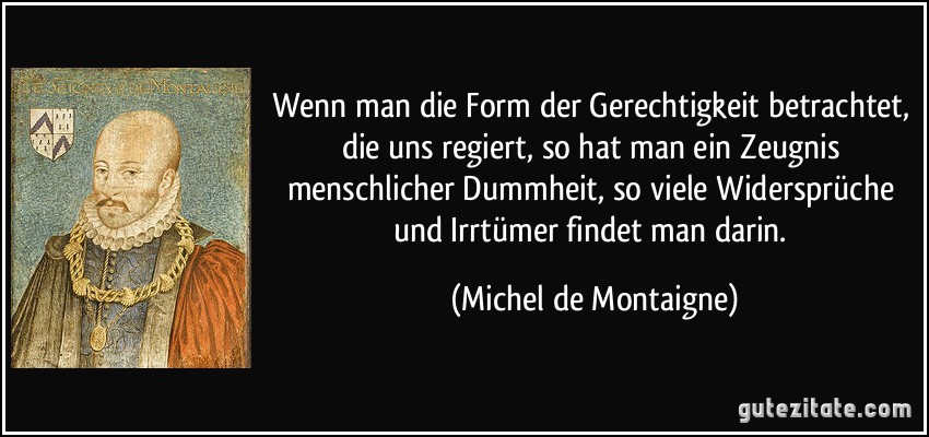 Wenn man die Form der Gerechtigkeit betrachtet, die uns regiert, so hat man ein Zeugnis menschlicher Dummheit, so viele Widersprüche und Irrtümer findet man darin. (Michel de Montaigne)