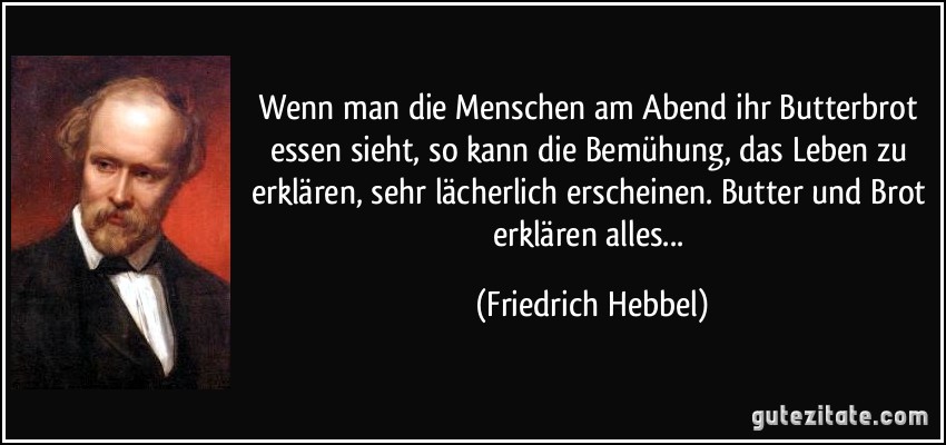 Wenn man die Menschen am Abend ihr Butterbrot essen sieht, so kann die Bemühung, das Leben zu erklären, sehr lächerlich erscheinen. Butter und Brot erklären alles... (Friedrich Hebbel)