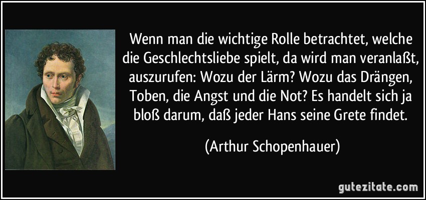 Wenn man die wichtige Rolle betrachtet, welche die Geschlechtsliebe spielt, da wird man veranlaßt, auszurufen: Wozu der Lärm? Wozu das Drängen, Toben, die Angst und die Not? Es handelt sich ja bloß darum, daß jeder Hans seine Grete findet. (Arthur Schopenhauer)