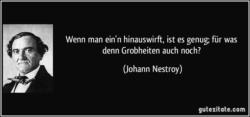 Wenn man ein'n hinauswirft, ist es genug; für was denn Grobheiten auch noch? (Johann Nestroy)