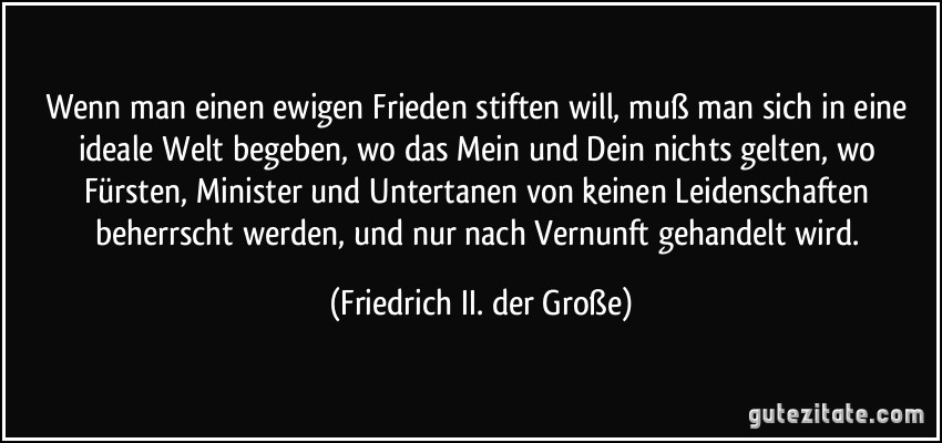 Wenn man einen ewigen Frieden stiften will, muß man sich in eine ideale Welt begeben, wo das Mein und Dein nichts gelten, wo Fürsten, Minister und Untertanen von keinen Leidenschaften beherrscht werden, und nur nach Vernunft gehandelt wird. (Friedrich II. der Große)