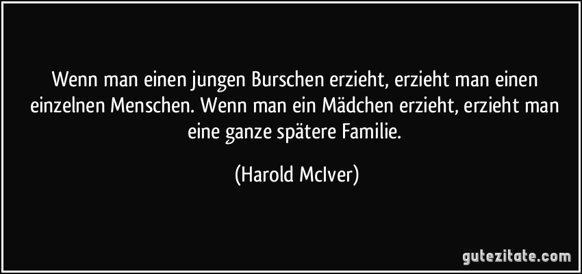 Wenn man einen jungen Burschen erzieht, erzieht man einen einzelnen Menschen. Wenn man ein Mädchen erzieht, erzieht man eine ganze spätere Familie. (Harold McIver)