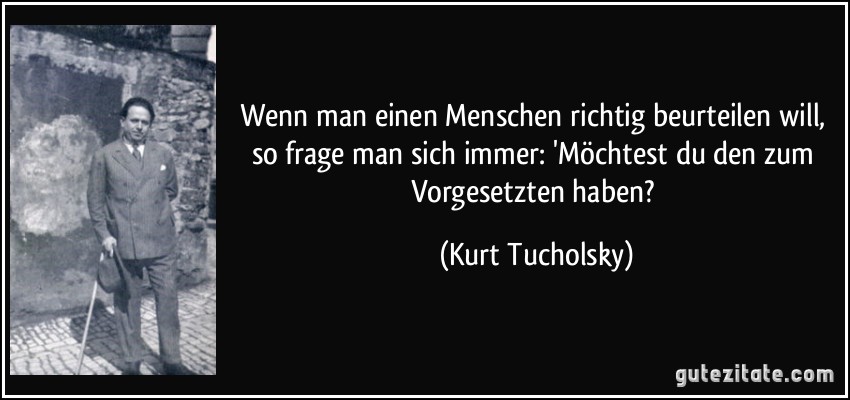 Wenn man einen Menschen richtig beurteilen will, so frage man sich immer: 'Möchtest du den zum Vorgesetzten haben? (Kurt Tucholsky)