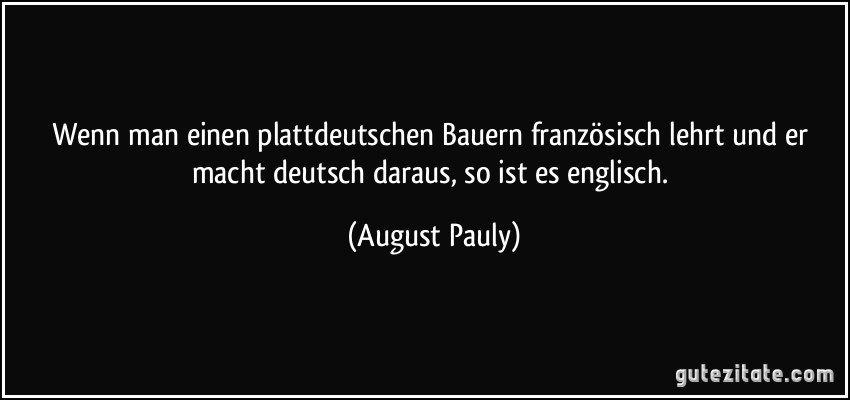Wenn man einen plattdeutschen Bauern französisch lehrt und er macht deutsch daraus, so ist es englisch. (August Pauly)