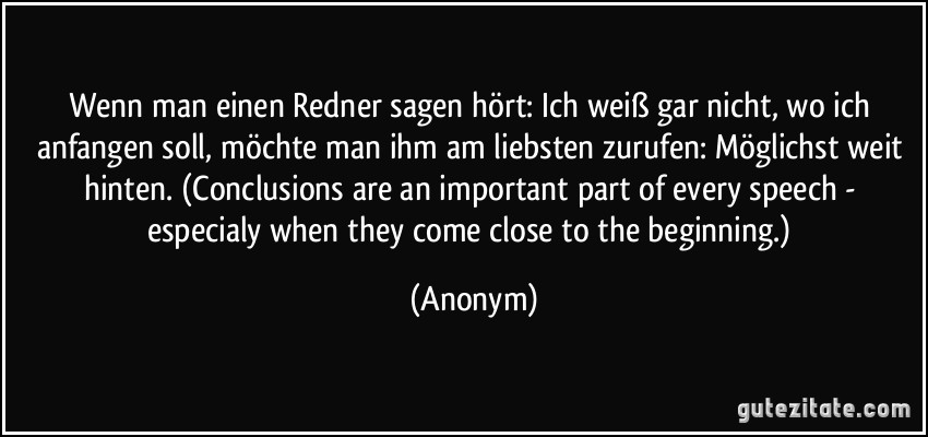 Wenn man einen Redner sagen hört: Ich weiß gar nicht, wo ich anfangen soll, möchte man ihm am liebsten zurufen: Möglichst weit hinten. (Conclusions are an important part of every speech - especialy when they come close to the beginning.) (Anonym)