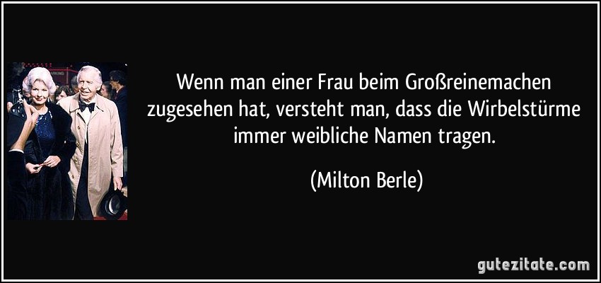 Wenn man einer Frau beim Großreinemachen zugesehen hat, versteht man, dass die Wirbelstürme immer weibliche Namen tragen. (Milton Berle)