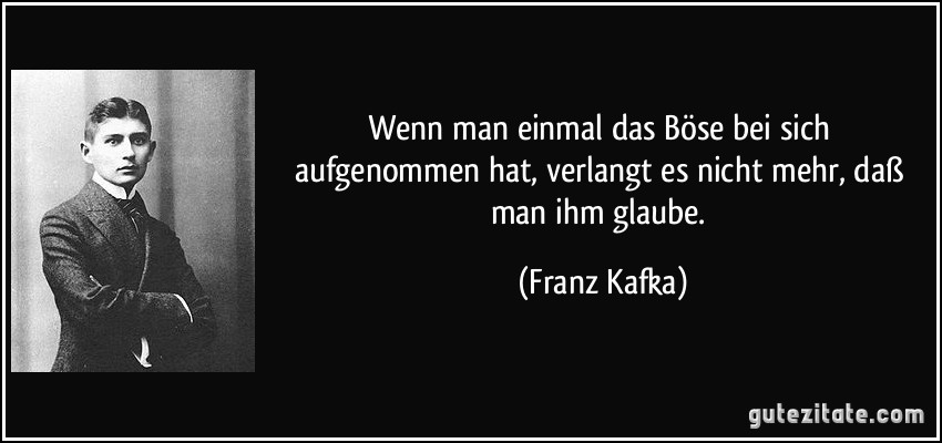 Wenn man einmal das Böse bei sich aufgenommen hat, verlangt es nicht mehr, daß man ihm glaube. (Franz Kafka)