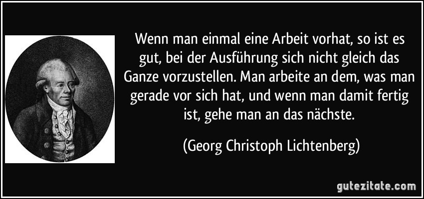 Wenn man einmal eine Arbeit vorhat, so ist es gut, bei der Ausführung sich nicht gleich das Ganze vorzustellen. Man arbeite an dem, was man gerade vor sich hat, und wenn man damit fertig ist, gehe man an das nächste. (Georg Christoph Lichtenberg)