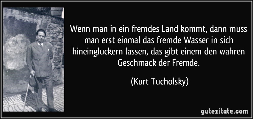 Wenn man in ein fremdes Land kommt, dann muss man erst einmal das fremde Wasser in sich hineingluckern lassen, das gibt einem den wahren Geschmack der Fremde. (Kurt Tucholsky)