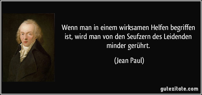 Wenn man in einem wirksamen Helfen begriffen ist, wird man von den Seufzern des Leidenden minder gerührt. (Jean Paul)