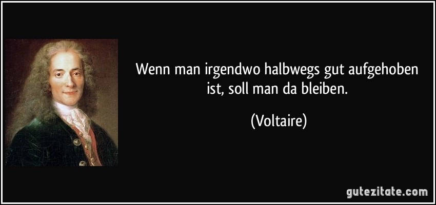 Wenn man irgendwo halbwegs gut aufgehoben ist, soll man da bleiben. (Voltaire)