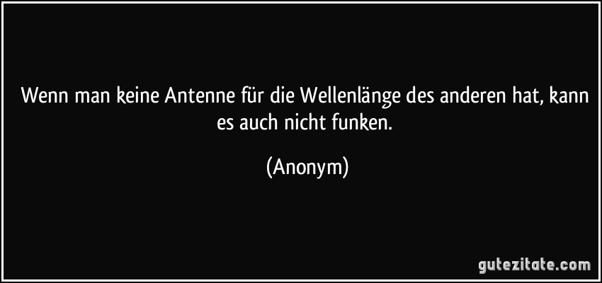 Wenn man keine Antenne für die Wellenlänge des anderen hat, kann es auch nicht funken. (Anonym)
