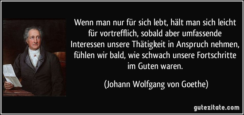 Wenn man nur für sich lebt, hält man sich leicht für vortrefflich, sobald aber umfassende Interessen unsere Thätigkeit in Anspruch nehmen, fühlen wir bald, wie schwach unsere Fortschritte im Guten waren. (Johann Wolfgang von Goethe)