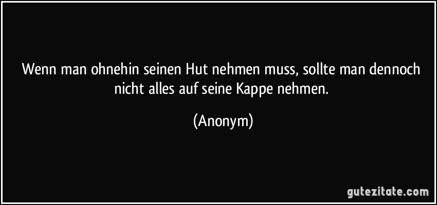 Wenn man ohnehin seinen Hut nehmen muss, sollte man dennoch nicht alles auf seine Kappe nehmen. (Anonym)