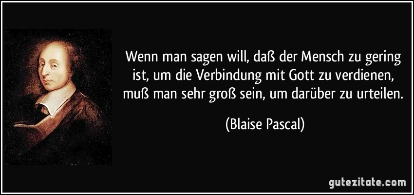 Wenn man sagen will, daß der Mensch zu gering ist, um die Verbindung mit Gott zu verdienen, muß man sehr groß sein, um darüber zu urteilen. (Blaise Pascal)