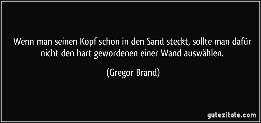 Wenn man seinen Kopf schon in den Sand steckt, sollte man dafür nicht den hart gewordenen einer Wand auswählen. (Gregor Brand)