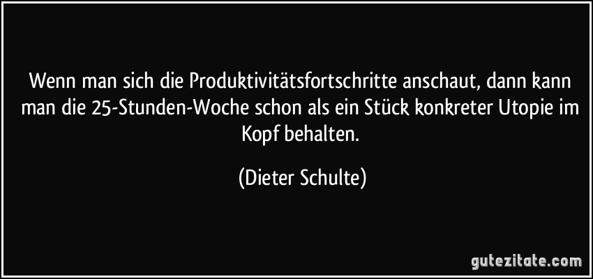 Wenn man sich die Produktivitätsfortschritte anschaut, dann kann man die 25-Stunden-Woche schon als ein Stück konkreter Utopie im Kopf behalten. (Dieter Schulte)