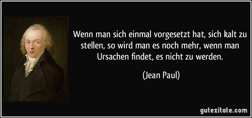 Wenn man sich einmal vorgesetzt hat, sich kalt zu stellen, so wird man es noch mehr, wenn man Ursachen findet, es nicht zu werden. (Jean Paul)