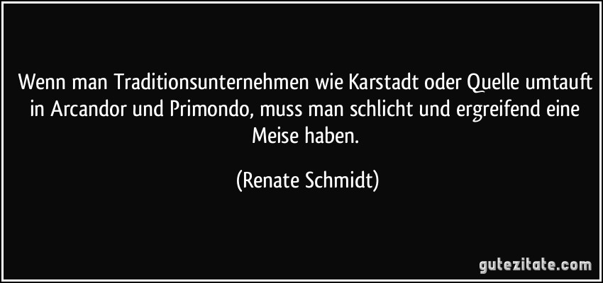 Wenn man Traditionsunternehmen wie Karstadt oder Quelle umtauft in Arcandor und Primondo, muss man schlicht und ergreifend eine Meise haben. (Renate Schmidt)