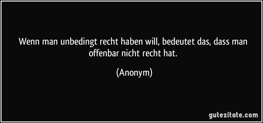 Wenn man unbedingt recht haben will, bedeutet das, dass man offenbar nicht recht hat. (Anonym)