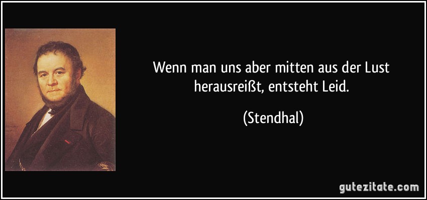 Wenn man uns aber mitten aus der Lust herausreißt, entsteht Leid. (Stendhal)