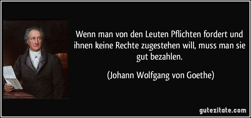 Wenn man von den Leuten Pflichten fordert und ihnen keine Rechte zugestehen will, muss man sie gut bezahlen. (Johann Wolfgang von Goethe)