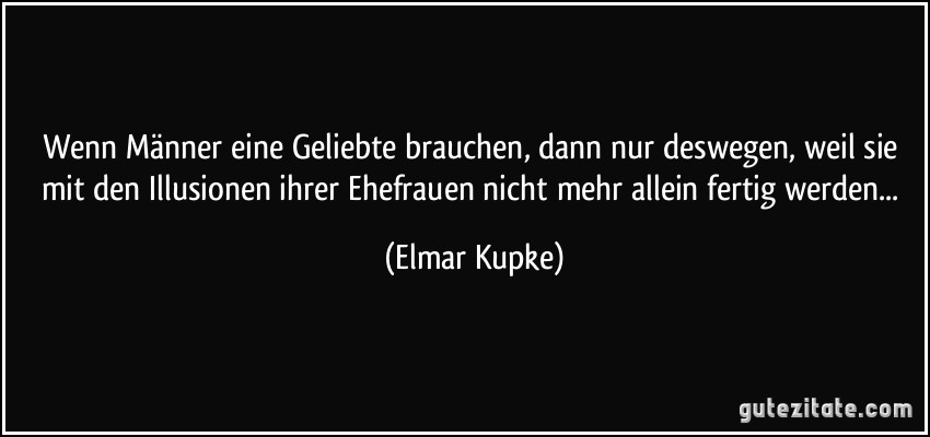 Wenn Männer eine Geliebte brauchen, dann nur deswegen, weil sie mit den Illusionen ihrer Ehefrauen nicht mehr allein fertig werden... (Elmar Kupke)