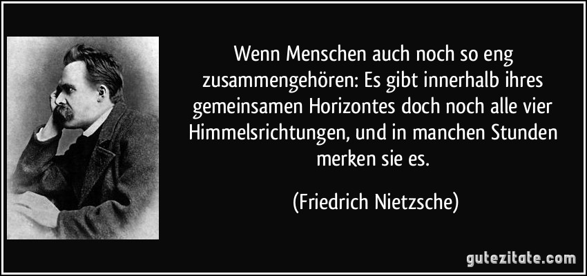 Wenn Menschen auch noch so eng zusammengehören: Es gibt innerhalb ihres gemeinsamen Horizontes doch noch alle vier Himmelsrichtungen, und in manchen Stunden merken sie es. (Friedrich Nietzsche)