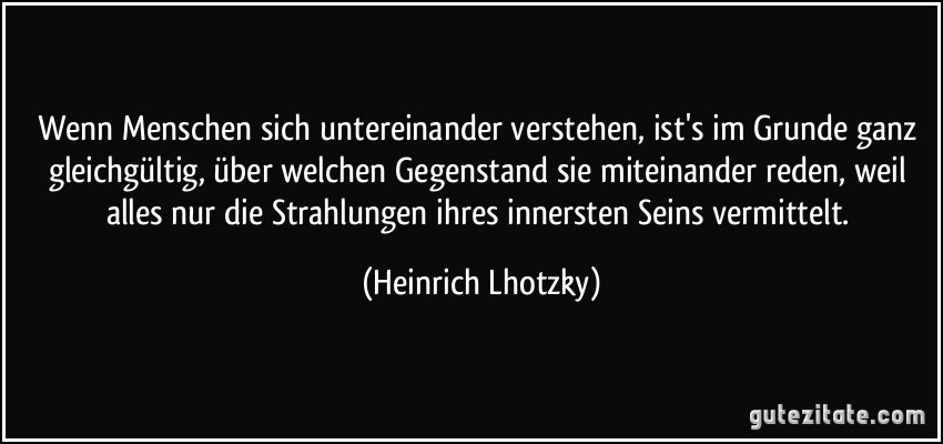 Wenn Menschen sich untereinander verstehen, ist's im Grunde ganz gleichgültig, über welchen Gegenstand sie miteinander reden, weil alles nur die Strahlungen ihres innersten Seins vermittelt. (Heinrich Lhotzky)