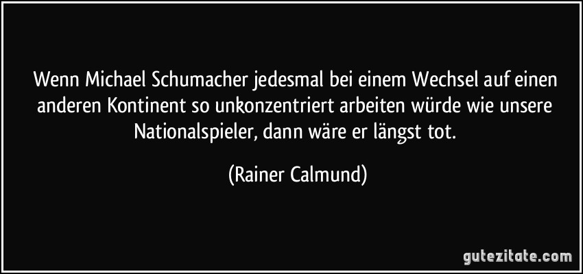 Wenn Michael Schumacher jedesmal bei einem Wechsel auf einen anderen Kontinent so unkonzentriert arbeiten würde wie unsere Nationalspieler, dann wäre er längst tot. (Rainer Calmund)