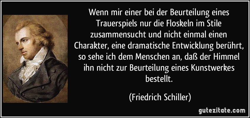 Wenn mir einer bei der Beurteilung eines Trauerspiels nur die Floskeln im Stile zusammensucht und nicht einmal einen Charakter, eine dramatische Entwicklung berührt, so sehe ich dem Menschen an, daß der Himmel ihn nicht zur Beurteilung eines Kunstwerkes bestellt. (Friedrich Schiller)