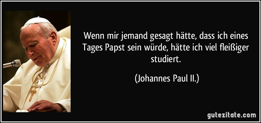 Wenn mir jemand gesagt hätte, dass ich eines Tages Papst sein würde, hätte ich viel fleißiger studiert. (Johannes Paul II.)