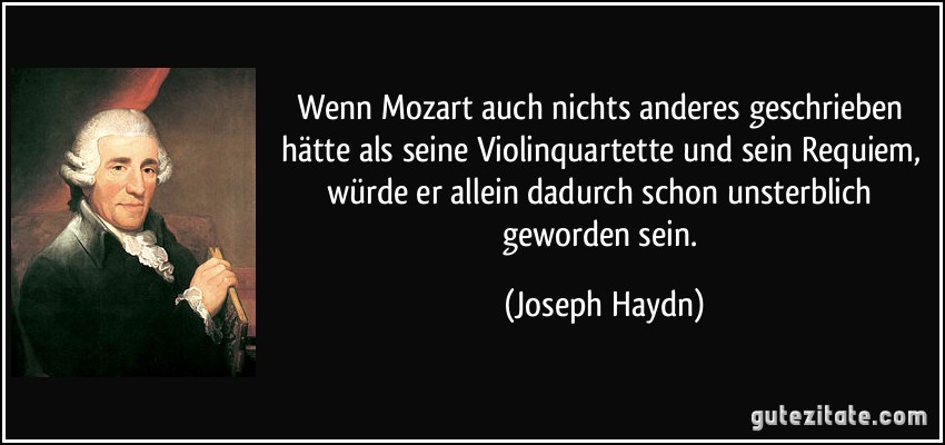 Wenn Mozart auch nichts anderes geschrieben hätte als seine Violinquartette und sein Requiem, würde er allein dadurch schon unsterblich geworden sein. (Joseph Haydn)