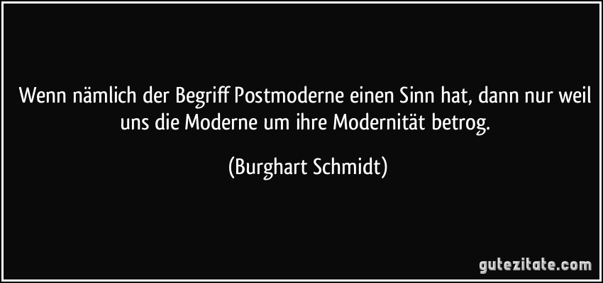 Wenn nämlich der Begriff Postmoderne einen Sinn hat, dann nur weil uns die Moderne um ihre Modernität betrog. (Burghart Schmidt)