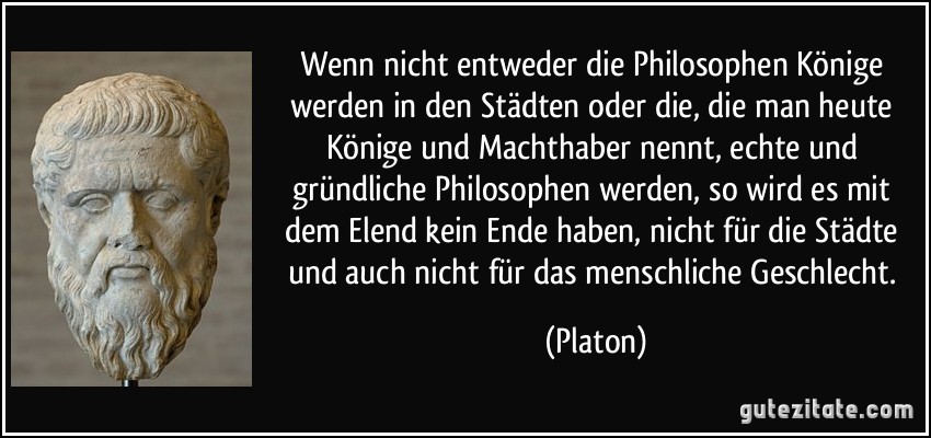 Wenn nicht entweder die Philosophen Könige werden in den Städten oder die, die man heute Könige und Machthaber nennt, echte und gründliche Philosophen werden, so wird es mit dem Elend kein Ende haben, nicht für die Städte und auch nicht für das menschliche Geschlecht. (Platon)